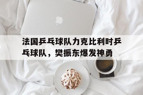 关于法国乒乓球队力克比利时乒乓球队,樊振东爆发神勇的信息 关于法国乒乓球队力克比利时乒乓球队,樊振东爆发神勇的信息